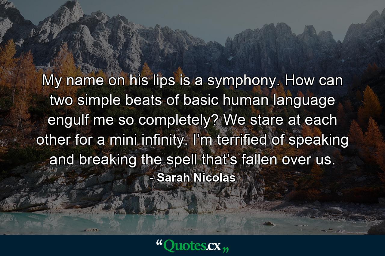 My name on his lips is a symphony. How can two simple beats of basic human language engulf me so completely? We stare at each other for a mini infinity. I’m terrified of speaking and breaking the spell that’s fallen over us. - Quote by Sarah Nicolas