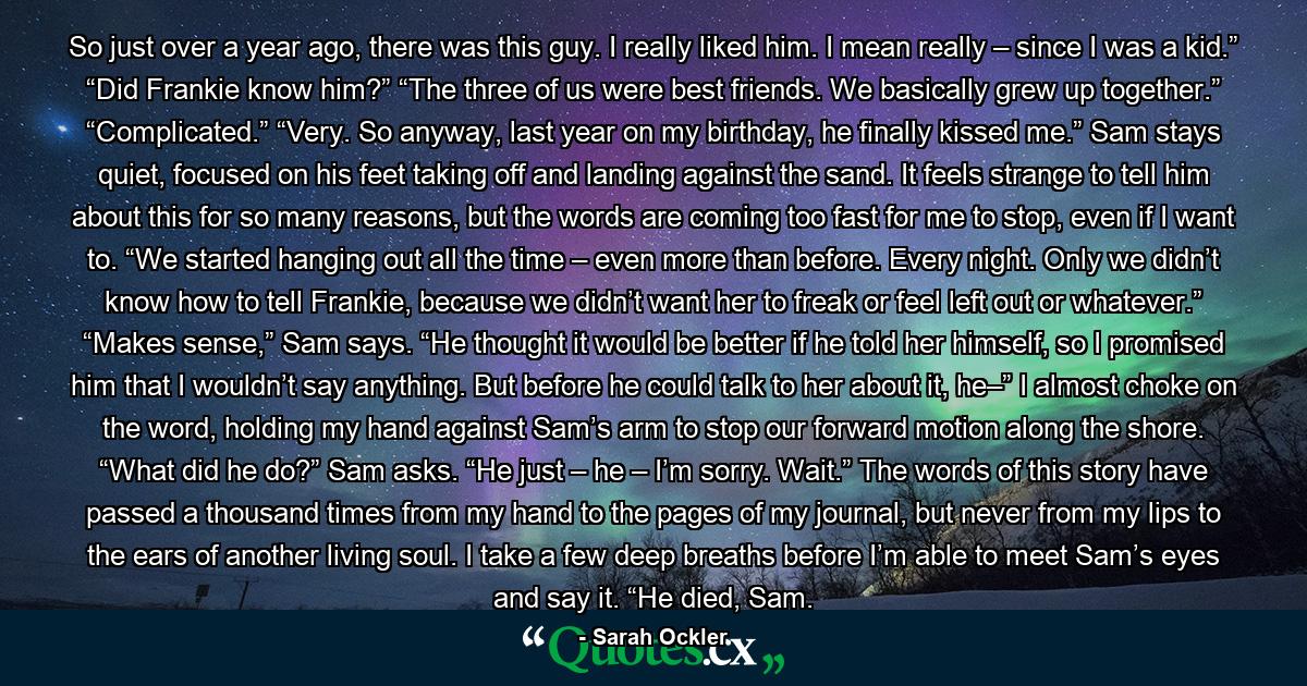 So just over a year ago, there was this guy. I really liked him. I mean really – since I was a kid.” “Did Frankie know him?” “The three of us were best friends. We basically grew up together.” “Complicated.” “Very. So anyway, last year on my birthday, he finally kissed me.” Sam stays quiet, focused on his feet taking off and landing against the sand. It feels strange to tell him about this for so many reasons, but the words are coming too fast for me to stop, even if I want to. “We started hanging out all the time – even more than before. Every night. Only we didn’t know how to tell Frankie, because we didn’t want her to freak or feel left out or whatever.” “Makes sense,” Sam says. “He thought it would be better if he told her himself, so I promised him that I wouldn’t say anything. But before he could talk to her about it, he–” I almost choke on the word, holding my hand against Sam’s arm to stop our forward motion along the shore. “What did he do?” Sam asks. “He just – he – I’m sorry. Wait.” The words of this story have passed a thousand times from my hand to the pages of my journal, but never from my lips to the ears of another living soul. I take a few deep breaths before I’m able to meet Sam’s eyes and say it. “He died, Sam. - Quote by Sarah Ockler