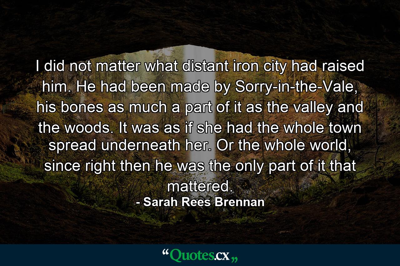 I did not matter what distant iron city had raised him. He had been made by Sorry-in-the-Vale, his bones as much a part of it as the valley and the woods. It was as if she had the whole town spread underneath her. Or the whole world, since right then he was the only part of it that mattered. - Quote by Sarah Rees Brennan