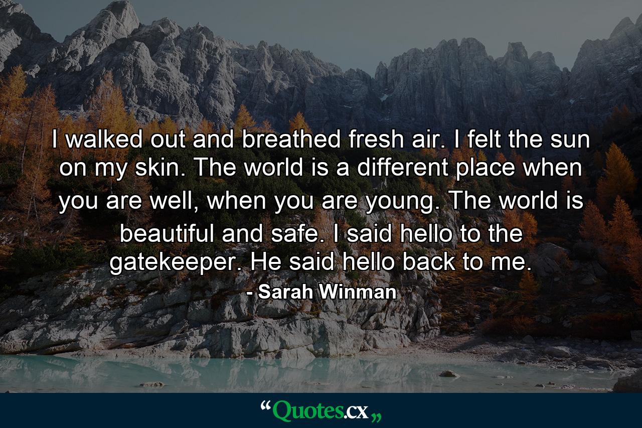 I walked out and breathed fresh air. I felt the sun on my skin. The world is a different place when you are well, when you are young. The world is beautiful and safe. I said hello to the gatekeeper. He said hello back to me. - Quote by Sarah Winman