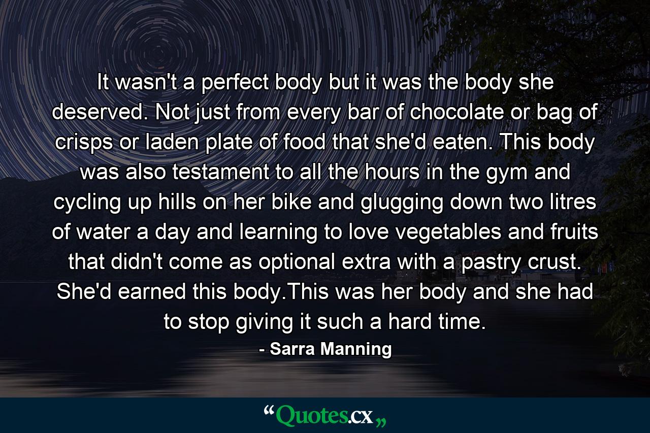 It wasn't a perfect body but it was the body she deserved. Not just from every bar of chocolate or bag of crisps or laden plate of food that she'd eaten. This body was also testament to all the hours in the gym and cycling up hills on her bike and glugging down two litres of water a day and learning to love vegetables and fruits that didn't come as optional extra with a pastry crust. She'd earned this body.This was her body and she had to stop giving it such a hard time. - Quote by Sarra Manning