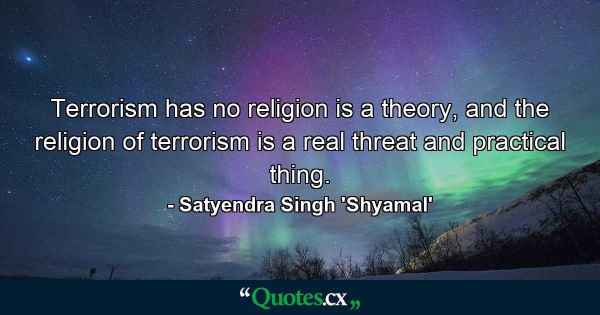 Terrorism has no religion is a theory, and the religion of terrorism is a real threat and practical thing. - Quote by Satyendra Singh 'Shyamal'