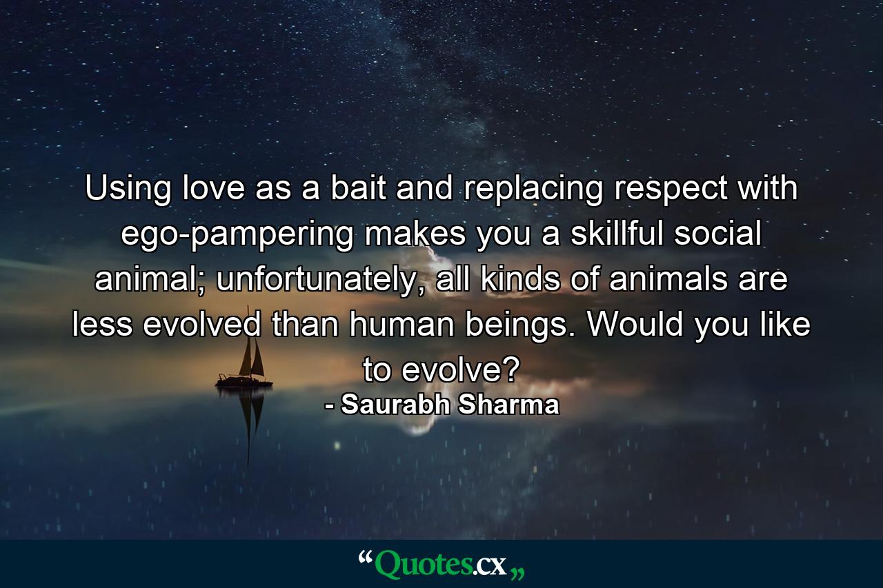 Using love as a bait and replacing respect with ego-pampering makes you a skillful social animal; unfortunately, all kinds of animals are less evolved than human beings. Would you like to evolve? - Quote by Saurabh Sharma