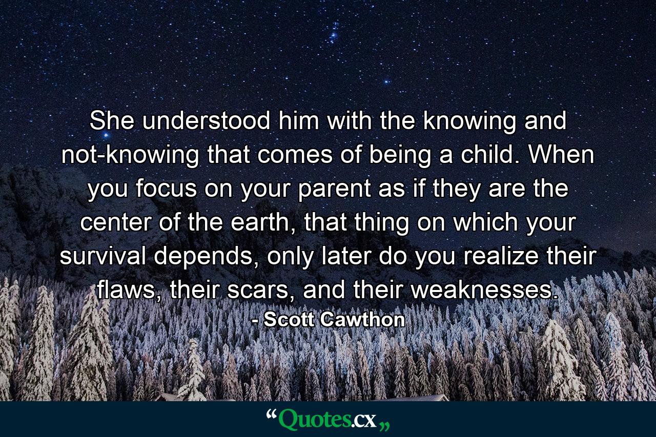 She understood him with the knowing and not-knowing that comes of being a child. When you focus on your parent as if they are the center of the earth, that thing on which your survival depends, only later do you realize their flaws, their scars, and their weaknesses. - Quote by Scott Cawthon