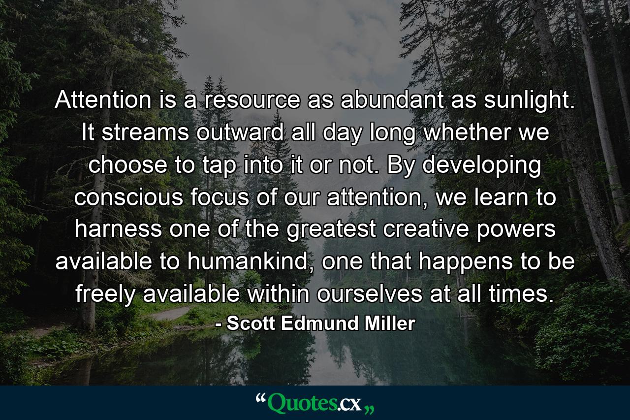 Attention is a resource as abundant as sunlight. It streams outward all day long whether we choose to tap into it or not. By developing conscious focus of our attention, we learn to harness one of the greatest creative powers available to humankind, one that happens to be freely available within ourselves at all times. - Quote by Scott Edmund Miller