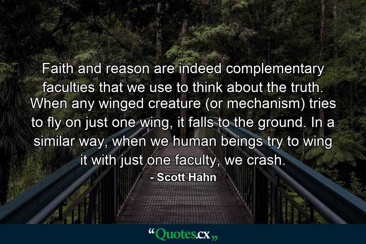 Faith and reason are indeed complementary faculties that we use to think about the truth. When any winged creature (or mechanism) tries to fly on just one wing, it falls to the ground. In a similar way, when we human beings try to wing it with just one faculty, we crash. - Quote by Scott Hahn