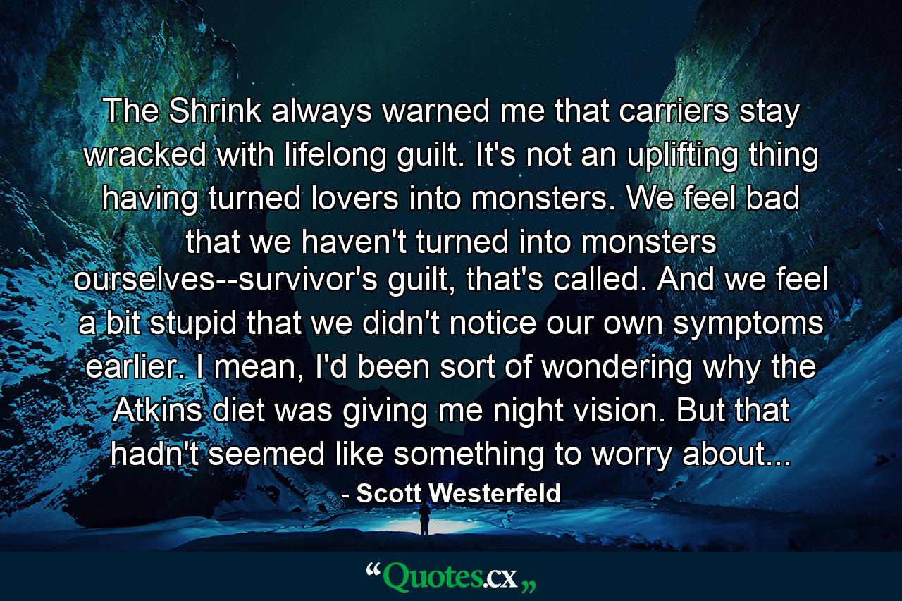 The Shrink always warned me that carriers stay wracked with lifelong guilt. It's not an uplifting thing having turned lovers into monsters. We feel bad that we haven't turned into monsters ourselves--survivor's guilt, that's called. And we feel a bit stupid that we didn't notice our own symptoms earlier. I mean, I'd been sort of wondering why the Atkins diet was giving me night vision. But that hadn't seemed like something to worry about... - Quote by Scott Westerfeld