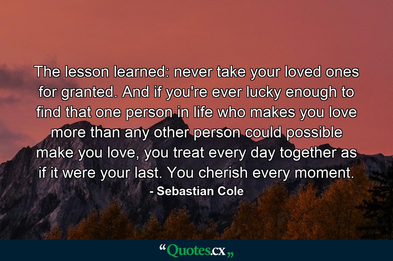 The lesson learned: never take your loved ones for granted. And if you're ever lucky enough to find that one person in life who makes you love more than any other person could possible make you love, you treat every day together as if it were your last. You cherish every moment. - Quote by Sebastian Cole