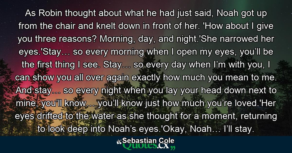 As Robin thought about what he had just said, Noah got up from the chair and knelt down in front of her. 'How about I give you three reasons? Morning, day, and night.'She narrowed her eyes.'Stay… so every morning when I open my eyes, you’ll be the first thing I see. Stay… so every day when I’m with you, I can show you all over again exactly how much you mean to me. And stay… so every night when you lay your head down next to mine, you’ll know… you’ll know just how much you’re loved.'Her eyes drifted to the water as she thought for a moment, returning to look deep into Noah’s eyes.'Okay, Noah… I’ll stay. - Quote by Sebastian Cole