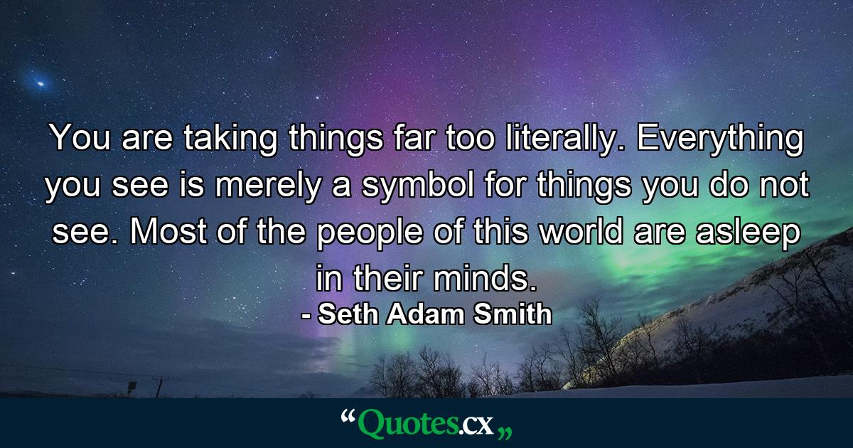 You are taking things far too literally. Everything you see is merely a symbol for things you do not see. Most of the people of this world are asleep in their minds. - Quote by Seth Adam Smith