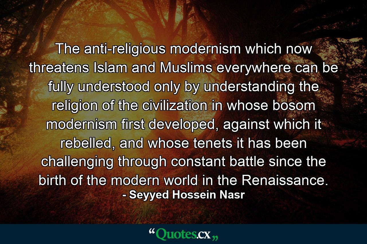 The anti-religious modernism which now threatens Islam and Muslims everywhere can be fully understood only by understanding the religion of the civilization in whose bosom modernism first developed, against which it rebelled, and whose tenets it has been challenging through constant battle since the birth of the modern world in the Renaissance. - Quote by Seyyed Hossein Nasr