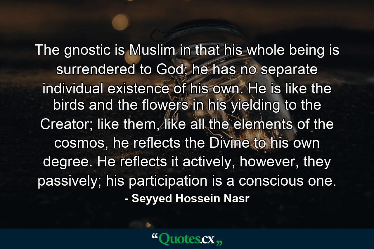 The gnostic is Muslim in that his whole being is surrendered to God; he has no separate individual existence of his own. He is like the birds and the flowers in his yielding to the Creator; like them, like all the elements of the cosmos, he reflects the Divine to his own degree. He reflects it actively, however, they passively; his participation is a conscious one. - Quote by Seyyed Hossein Nasr