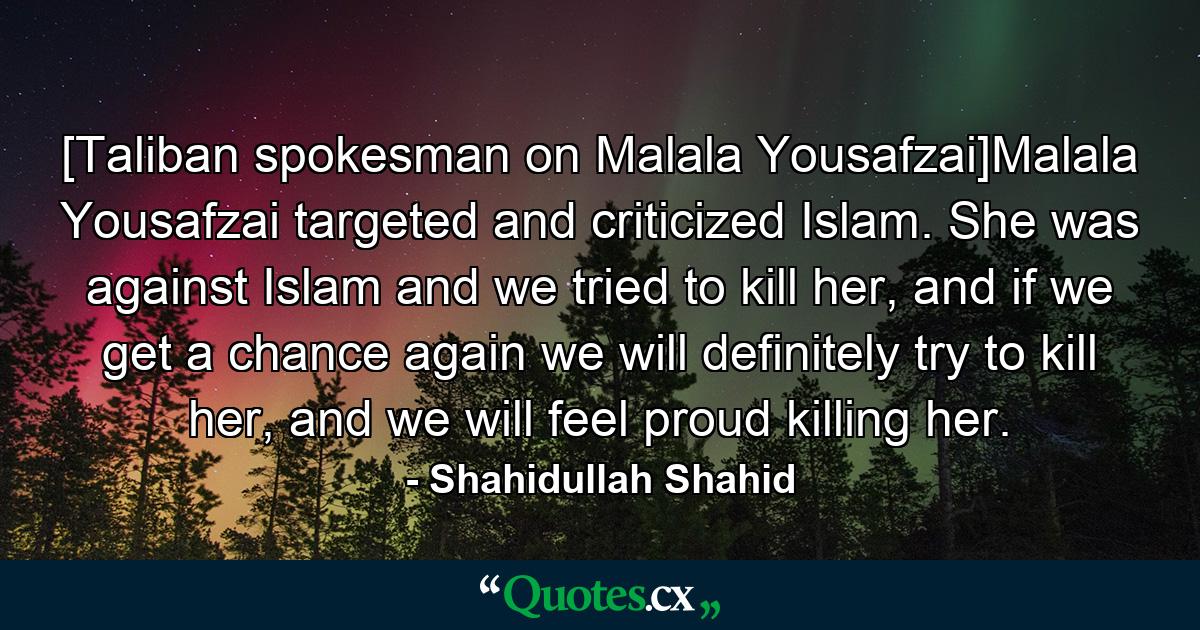 [Taliban spokesman on Malala Yousafzai]Malala Yousafzai targeted and criticized Islam. She was against Islam and we tried to kill her, and if we get a chance again we will definitely try to kill her, and we will feel proud killing her. - Quote by Shahidullah Shahid