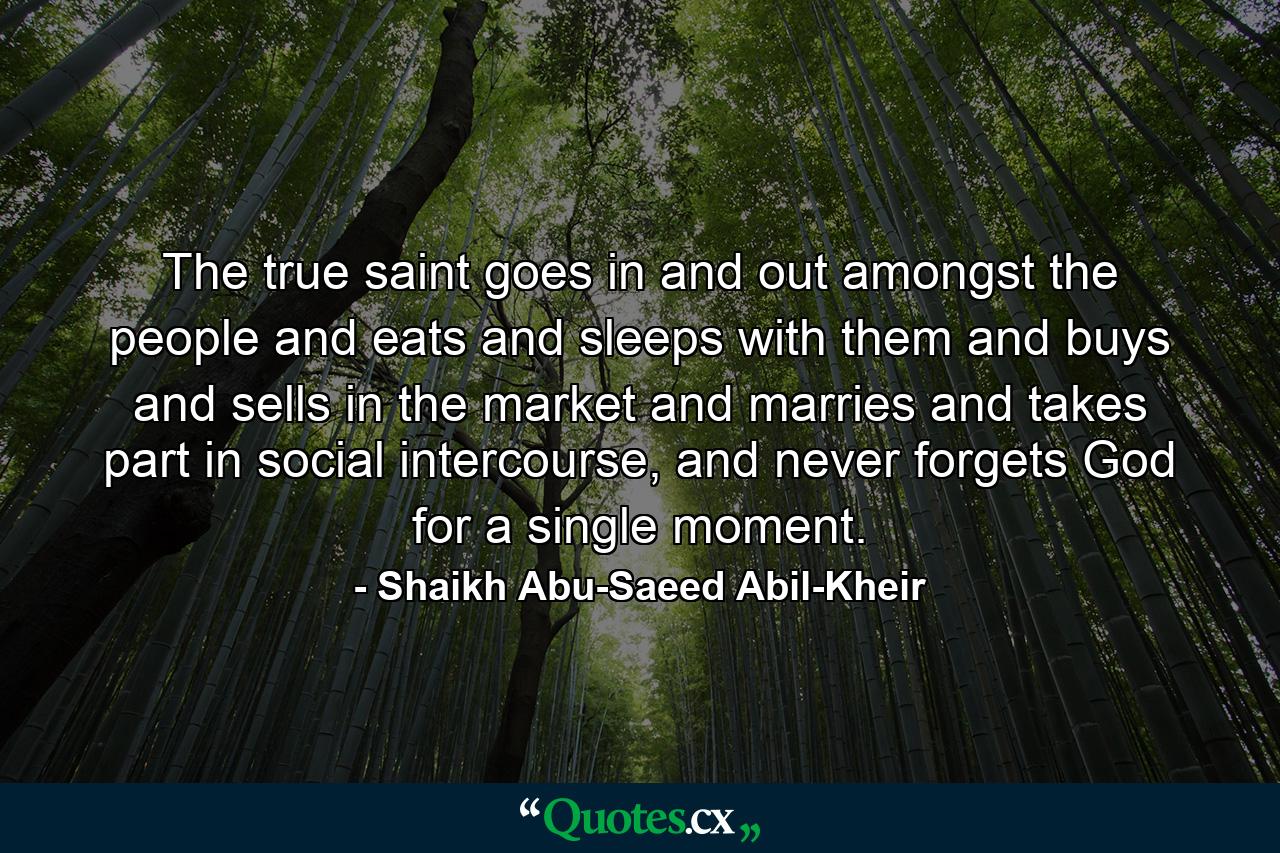 The true saint goes in and out amongst the people and eats and sleeps with them and buys and sells in the market and marries and takes part in social intercourse, and never forgets God for a single moment. - Quote by Shaikh Abu-Saeed Abil-Kheir