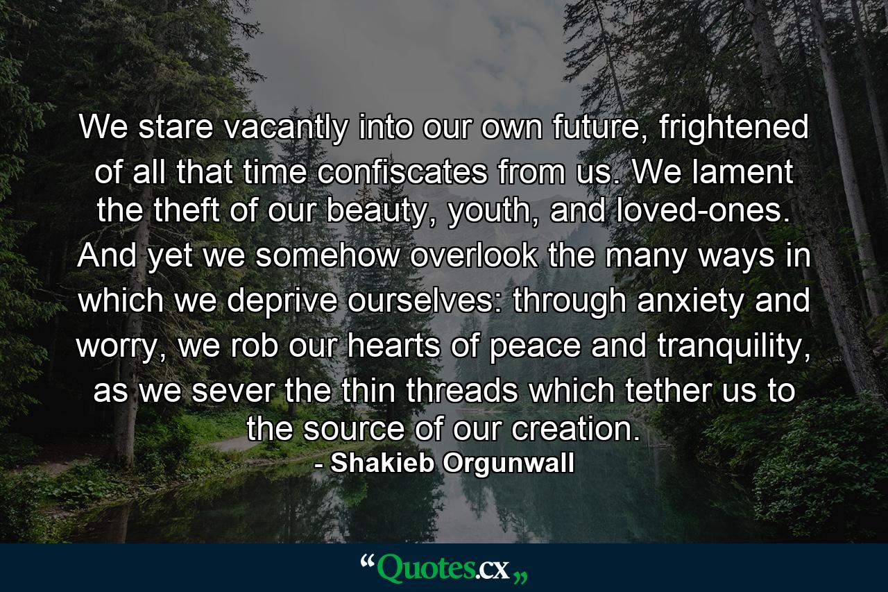 We stare vacantly into our own future, frightened of all that time confiscates from us. We lament the theft of our beauty, youth, and loved-ones. And yet we somehow overlook the many ways in which we deprive ourselves: through anxiety and worry, we rob our hearts of peace and tranquility, as we sever the thin threads which tether us to the source of our creation. - Quote by Shakieb Orgunwall