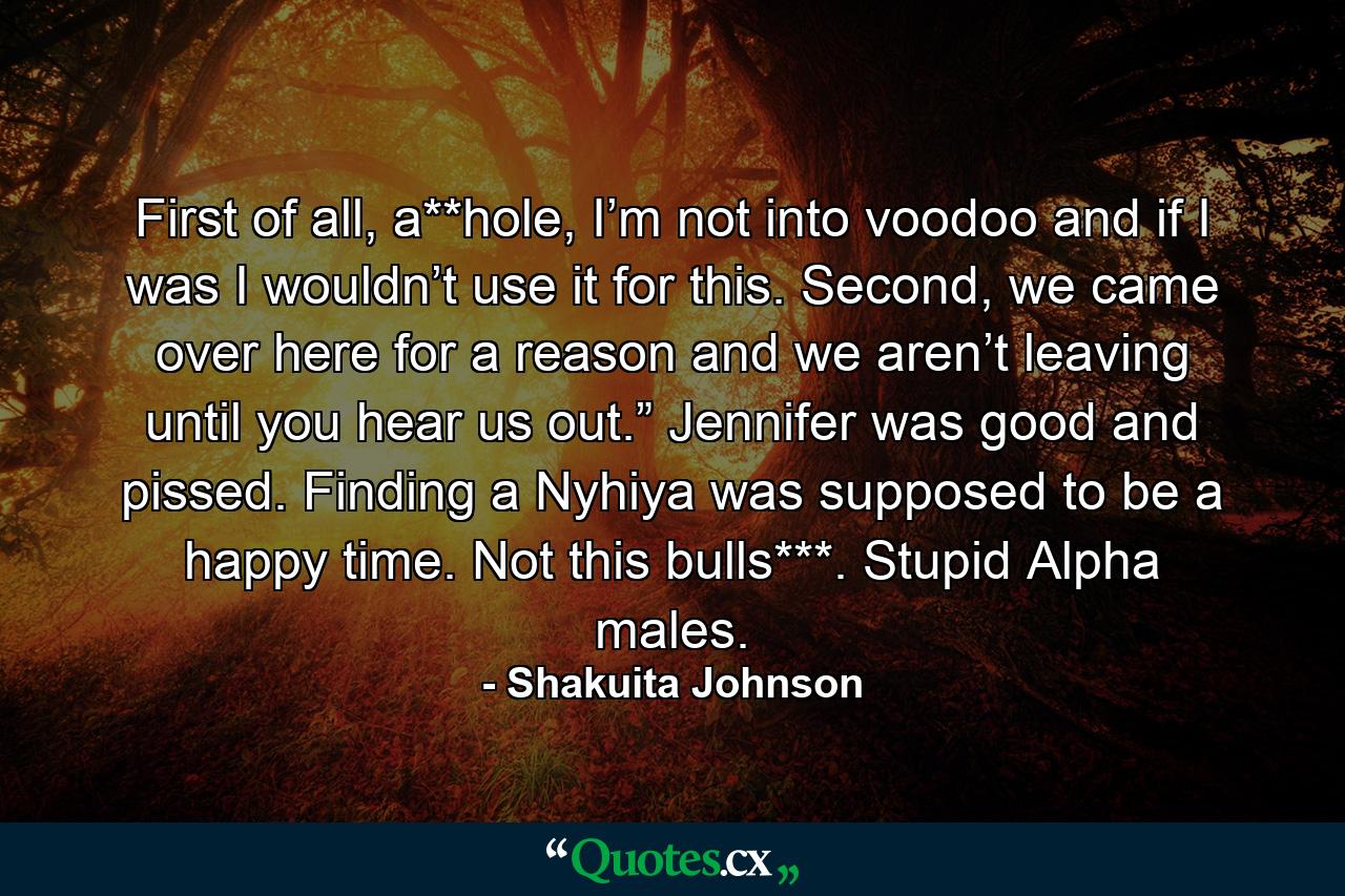 First of all, a**hole, I’m not into voodoo and if I was I wouldn’t use it for this. Second, we came over here for a reason and we aren’t leaving until you hear us out.” Jennifer was good and pissed. Finding a Nyhiya was supposed to be a happy time. Not this bulls***. Stupid Alpha males. - Quote by Shakuita Johnson