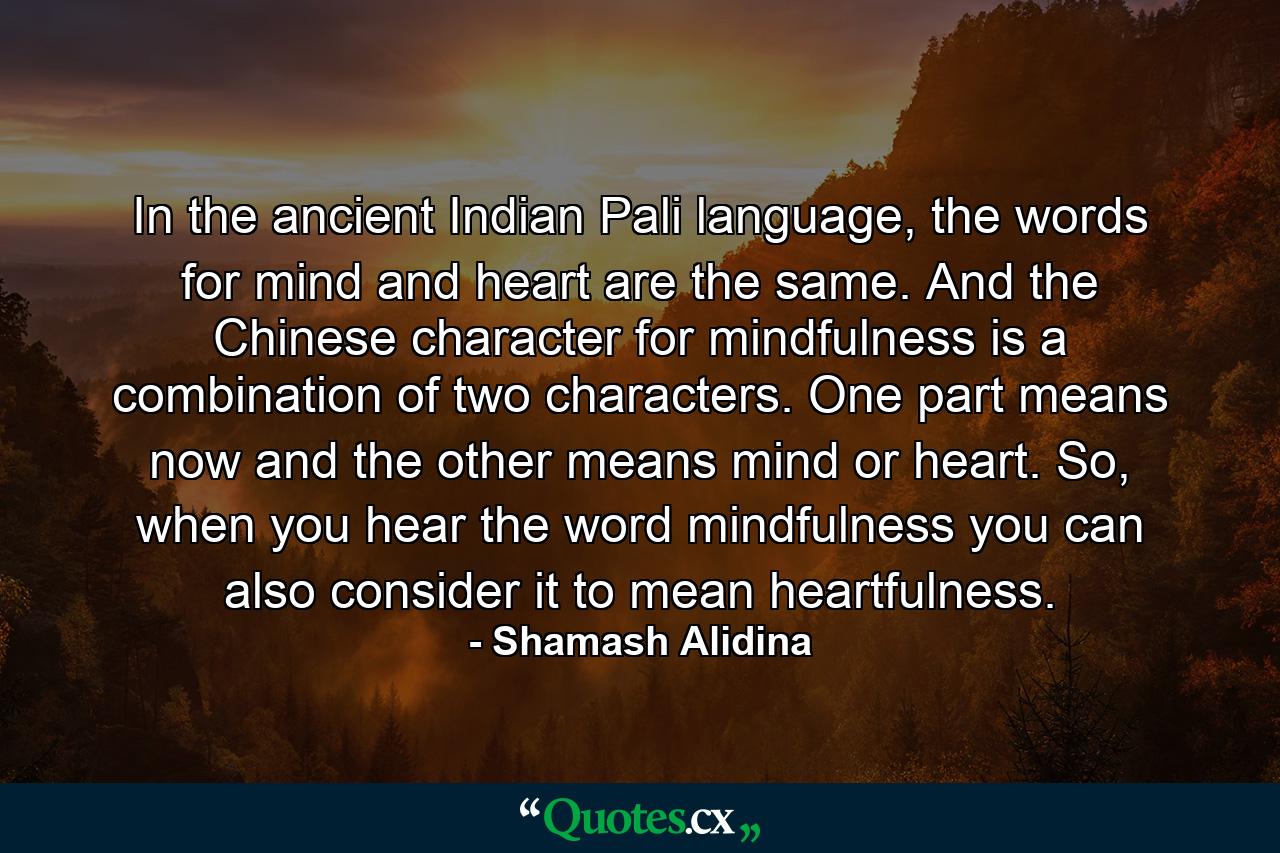 In the ancient Indian Pali language, the words for mind and heart are the same. And the Chinese character for mindfulness is a combination of two characters. One part means now and the other means mind or heart. So, when you hear the word mindfulness you can also consider it to mean heartfulness. - Quote by Shamash Alidina