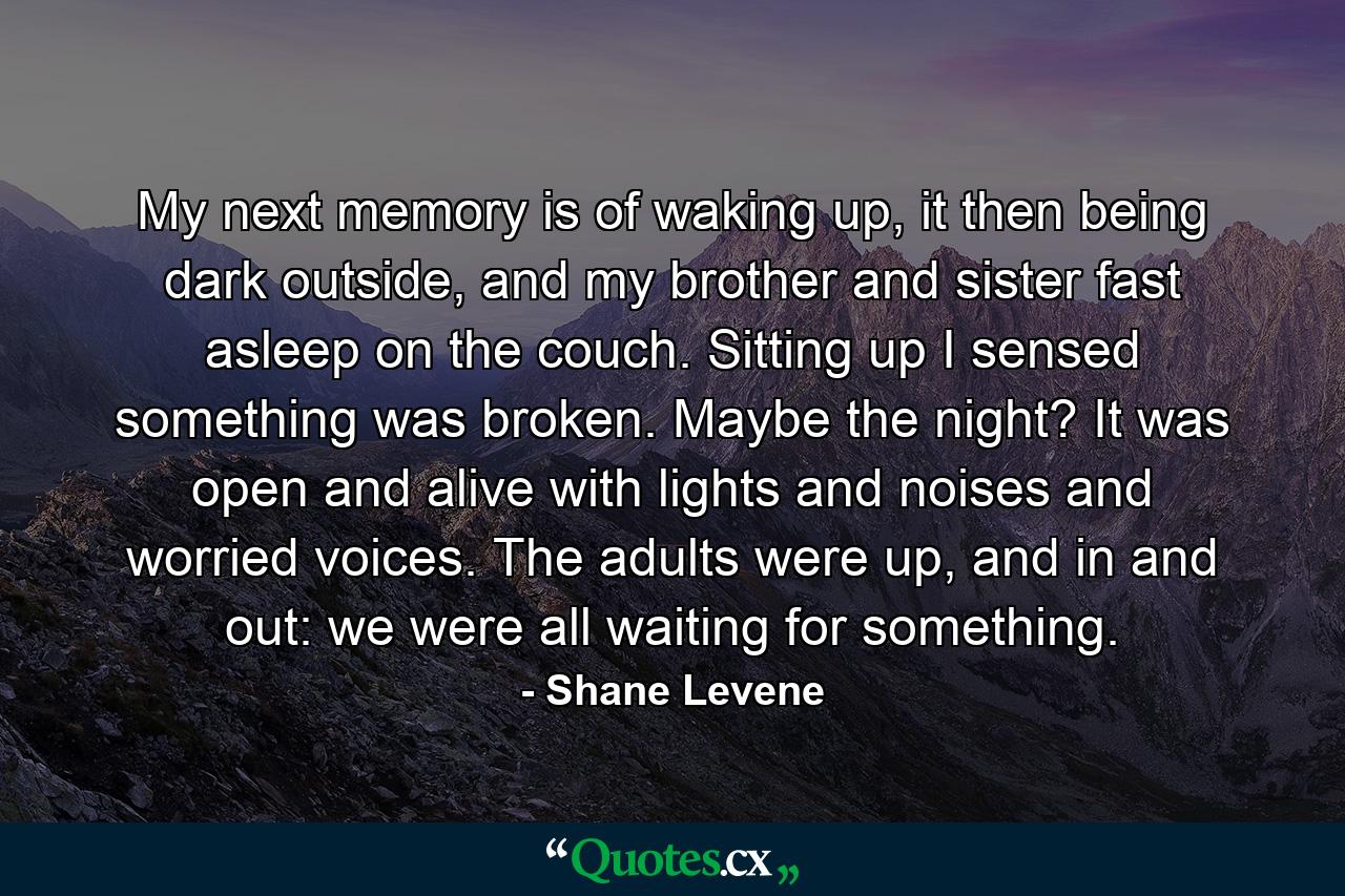 My next memory is of waking up, it then being dark outside, and my brother and sister fast asleep on the couch. Sitting up I sensed something was broken. Maybe the night? It was open and alive with lights and noises and worried voices. The adults were up, and in and out: we were all waiting for something. - Quote by Shane Levene