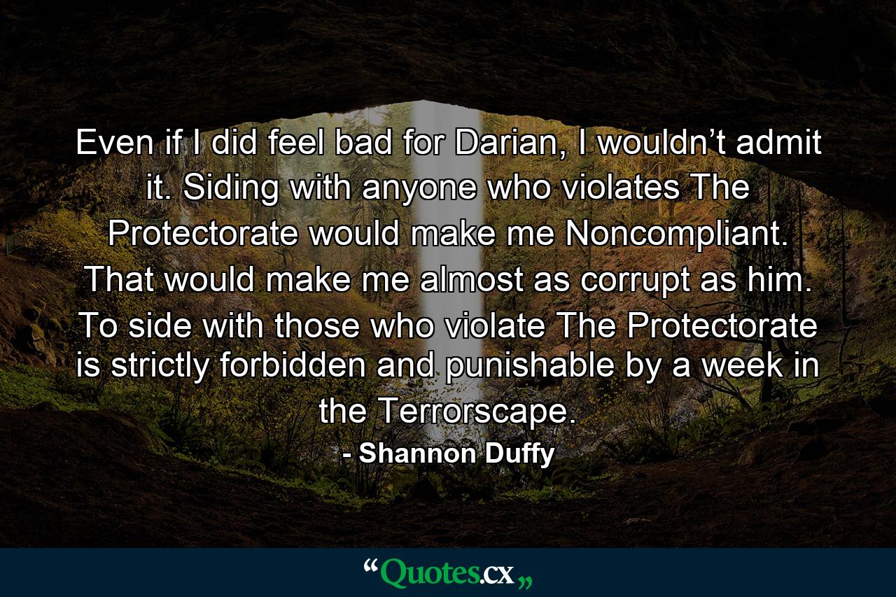 Even if I did feel bad for Darian, I wouldn’t admit it. Siding with anyone who violates The Protectorate would make me Noncompliant. That would make me almost as corrupt as him. To side with those who violate The Protectorate is strictly forbidden and punishable by a week in the Terrorscape. - Quote by Shannon Duffy