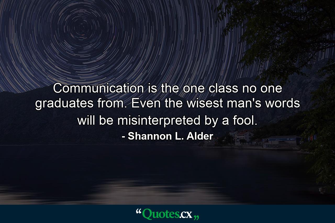 Communication is the one class no one graduates from. Even the wisest man's words will be misinterpreted by a fool. - Quote by Shannon L. Alder