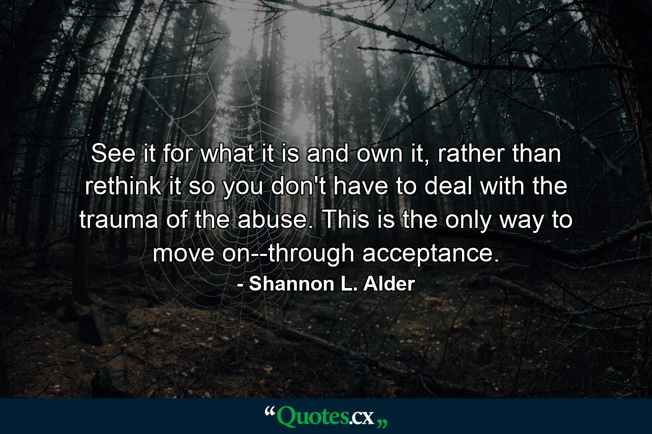 See it for what it is and own it, rather than rethink it so you don't have to deal with the trauma of the abuse. This is the only way to move on--through acceptance. - Quote by Shannon L. Alder