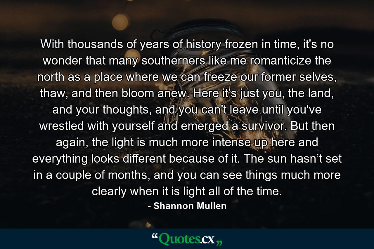 With thousands of years of history frozen in time, it's no wonder that many southerners like me romanticize the north as a place where we can freeze our former selves, thaw, and then bloom anew. Here it’s just you, the land, and your thoughts, and you can't leave until you've wrestled with yourself and emerged a survivor. But then again, the light is much more intense up here and everything looks different because of it. The sun hasn’t set in a couple of months, and you can see things much more clearly when it is light all of the time. - Quote by Shannon Mullen