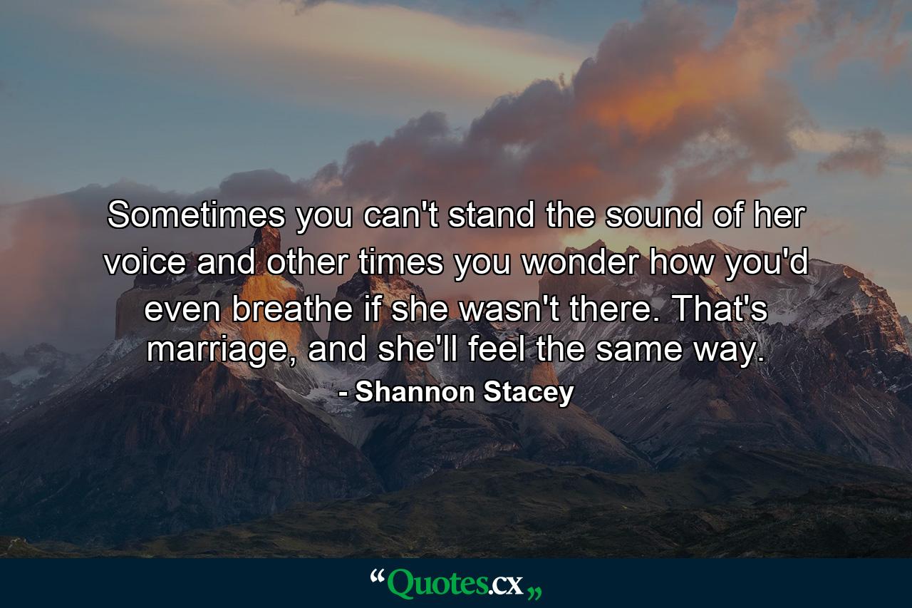 Sometimes you can't stand the sound of her voice and other times you wonder how you'd even breathe if she wasn't there. That's marriage, and she'll feel the same way. - Quote by Shannon Stacey