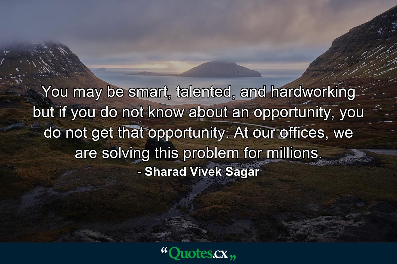 You may be smart, talented, and hardworking but if you do not know about an opportunity, you do not get that opportunity. At our offices, we are solving this problem for millions. - Quote by Sharad Vivek Sagar