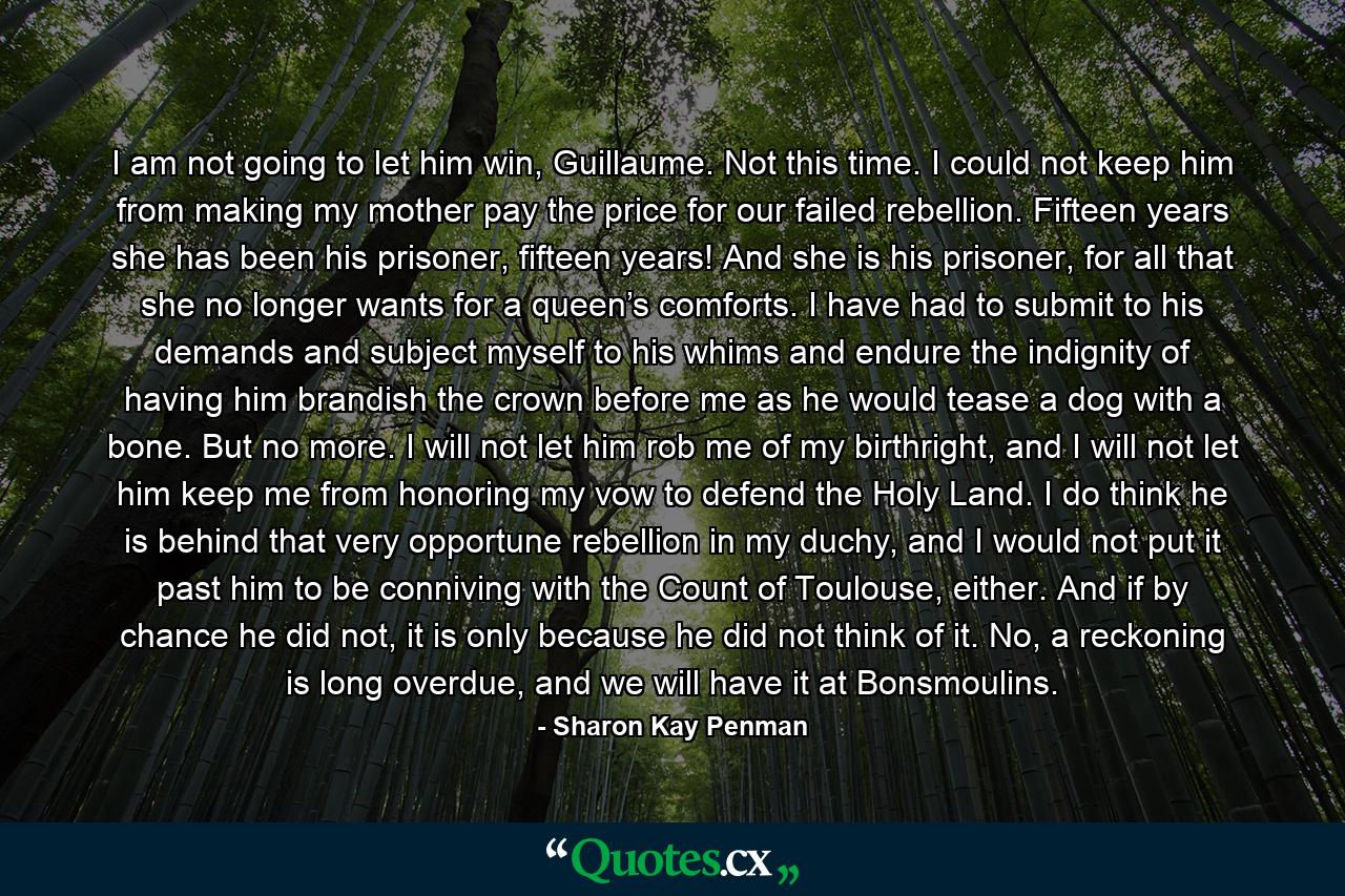 I am not going to let him win, Guillaume. Not this time. I could not keep him from making my mother pay the price for our failed rebellion. Fifteen years she has been his prisoner, fifteen years! And she is his prisoner, for all that she no longer wants for a queen’s comforts. I have had to submit to his demands and subject myself to his whims and endure the indignity of having him brandish the crown before me as he would tease a dog with a bone. But no more. I will not let him rob me of my birthright, and I will not let him keep me from honoring my vow to defend the Holy Land. I do think he is behind that very opportune rebellion in my duchy, and I would not put it past him to be conniving with the Count of Toulouse, either. And if by chance he did not, it is only because he did not think of it. No, a reckoning is long overdue, and we will have it at Bonsmoulins. - Quote by Sharon Kay Penman