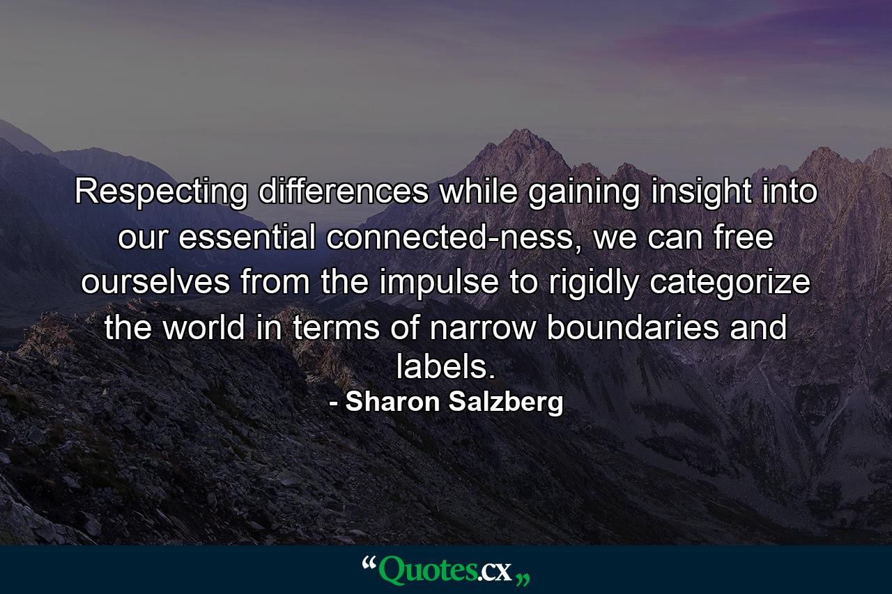 Respecting differences while gaining insight into our essential connected-ness, we can free ourselves from the impulse to rigidly categorize the world in terms of narrow boundaries and labels. - Quote by Sharon Salzberg