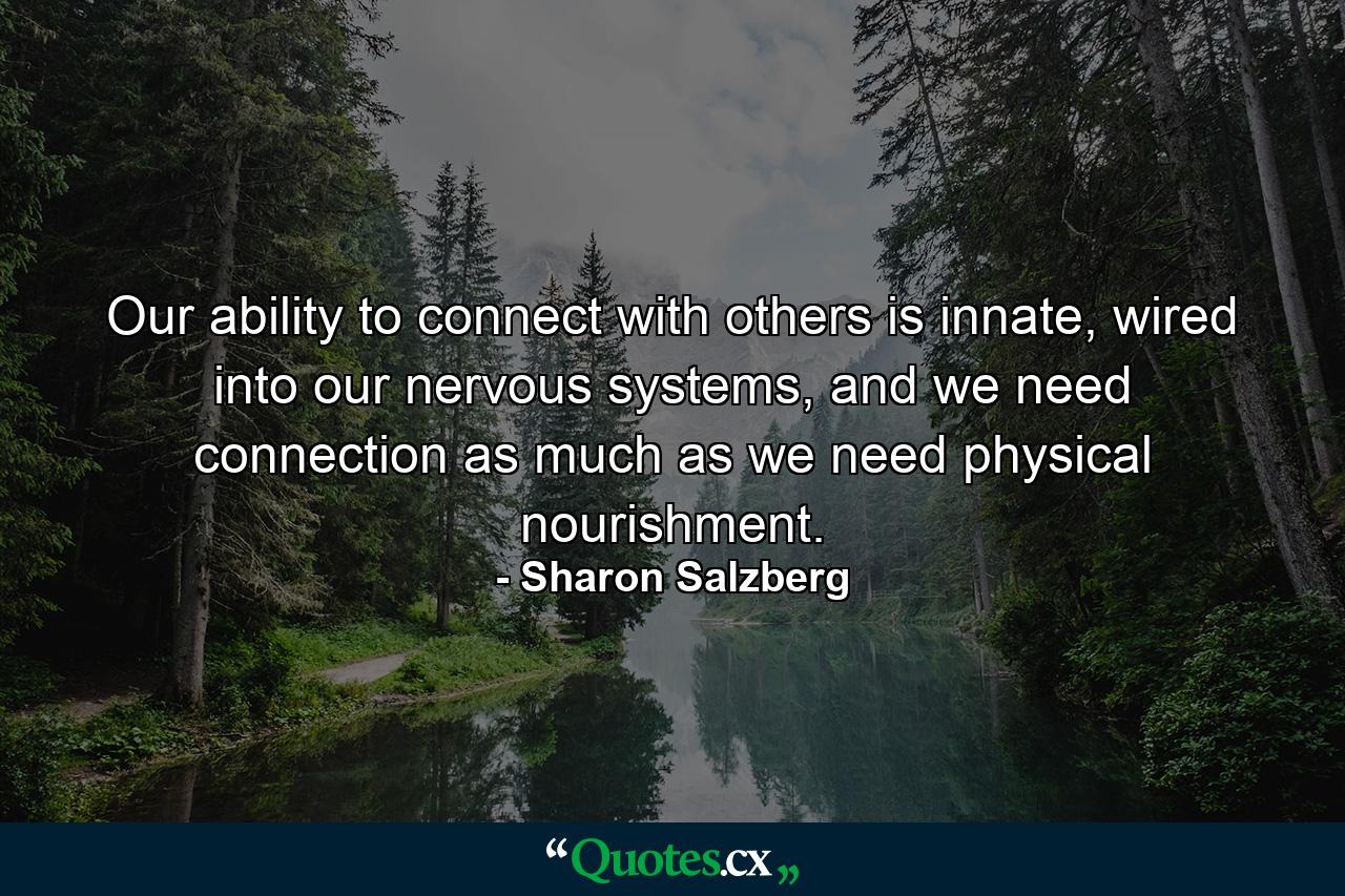 Our ability to connect with others is innate, wired into our nervous systems, and we need connection as much as we need physical nourishment. - Quote by Sharon Salzberg