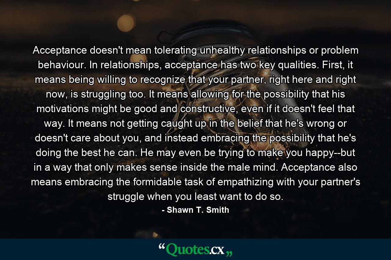 Acceptance doesn't mean tolerating unhealthy relationships or problem behaviour. In relationships, acceptance has two key qualities. First, it means being willing to recognize that your partner, right here and right now, is struggling too. It means allowing for the possibility that his motivations might be good and constructive, even if it doesn't feel that way. It means not getting caught up in the belief that he's wrong or doesn't care about you, and instead embracing the possibility that he's doing the best he can. He may even be trying to make you happy--but in a way that only makes sense inside the male mind. Acceptance also means embracing the formidable task of empathizing with your partner's struggle when you least want to do so. - Quote by Shawn T. Smith