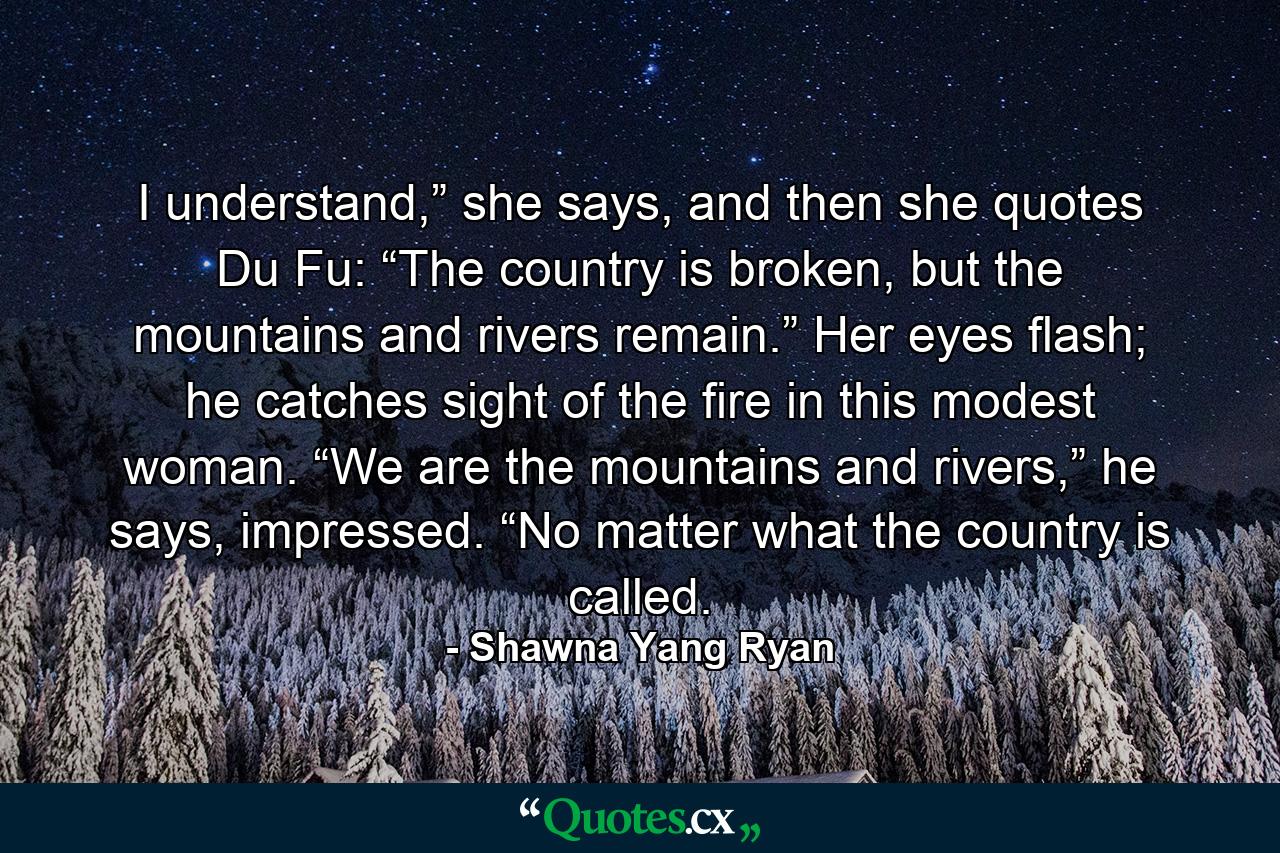 I understand,” she says, and then she quotes Du Fu: “The country is broken, but the mountains and rivers remain.” Her eyes flash; he catches sight of the fire in this modest woman. “We are the mountains and rivers,” he says, impressed. “No matter what the country is called. - Quote by Shawna Yang Ryan