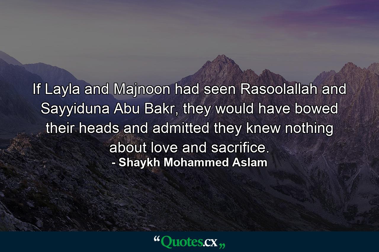 If Layla and Majnoon had seen Rasoolallah and Sayyiduna Abu Bakr, they would have bowed their heads and admitted they knew nothing about love and sacrifice. - Quote by Shaykh Mohammed Aslam