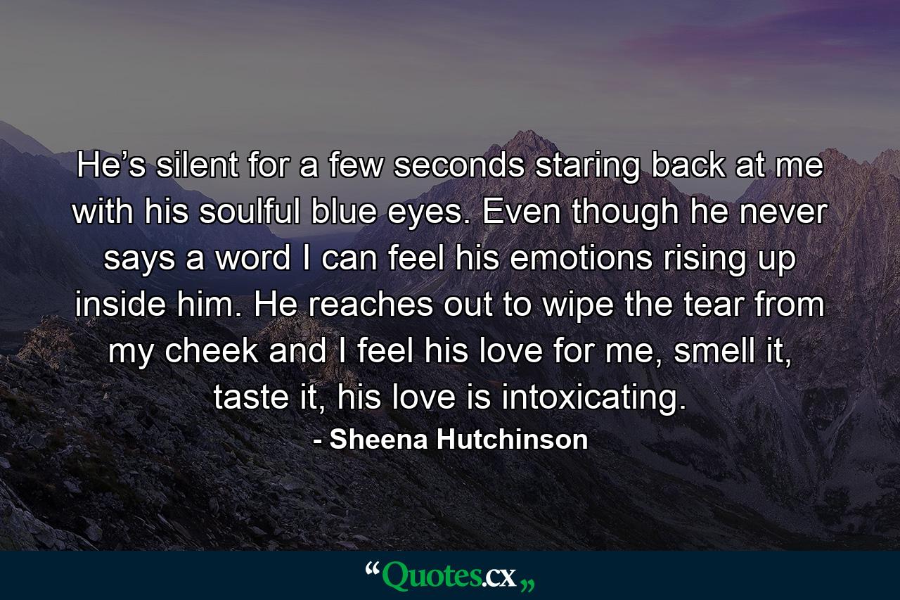 He’s silent for a few seconds staring back at me with his soulful blue eyes. Even though he never says a word I can feel his emotions rising up inside him. He reaches out to wipe the tear from my cheek and I feel his love for me, smell it, taste it, his love is intoxicating. - Quote by Sheena Hutchinson