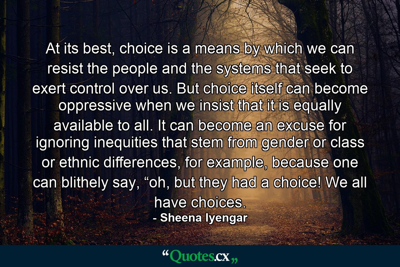 At its best, choice is a means by which we can resist the people and the systems that seek to exert control over us. But choice itself can become oppressive when we insist that it is equally available to all. It can become an excuse for ignoring inequities that stem from gender or class or ethnic differences, for example, because one can blithely say, “oh, but they had a choice! We all have choices. - Quote by Sheena Iyengar