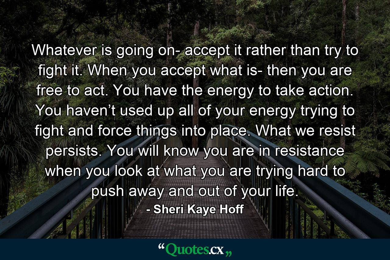 Whatever is going on- accept it rather than try to fight it. When you accept what is- then you are free to act. You have the energy to take action. You haven’t used up all of your energy trying to fight and force things into place. What we resist persists. You will know you are in resistance when you look at what you are trying hard to push away and out of your life. - Quote by Sheri Kaye Hoff