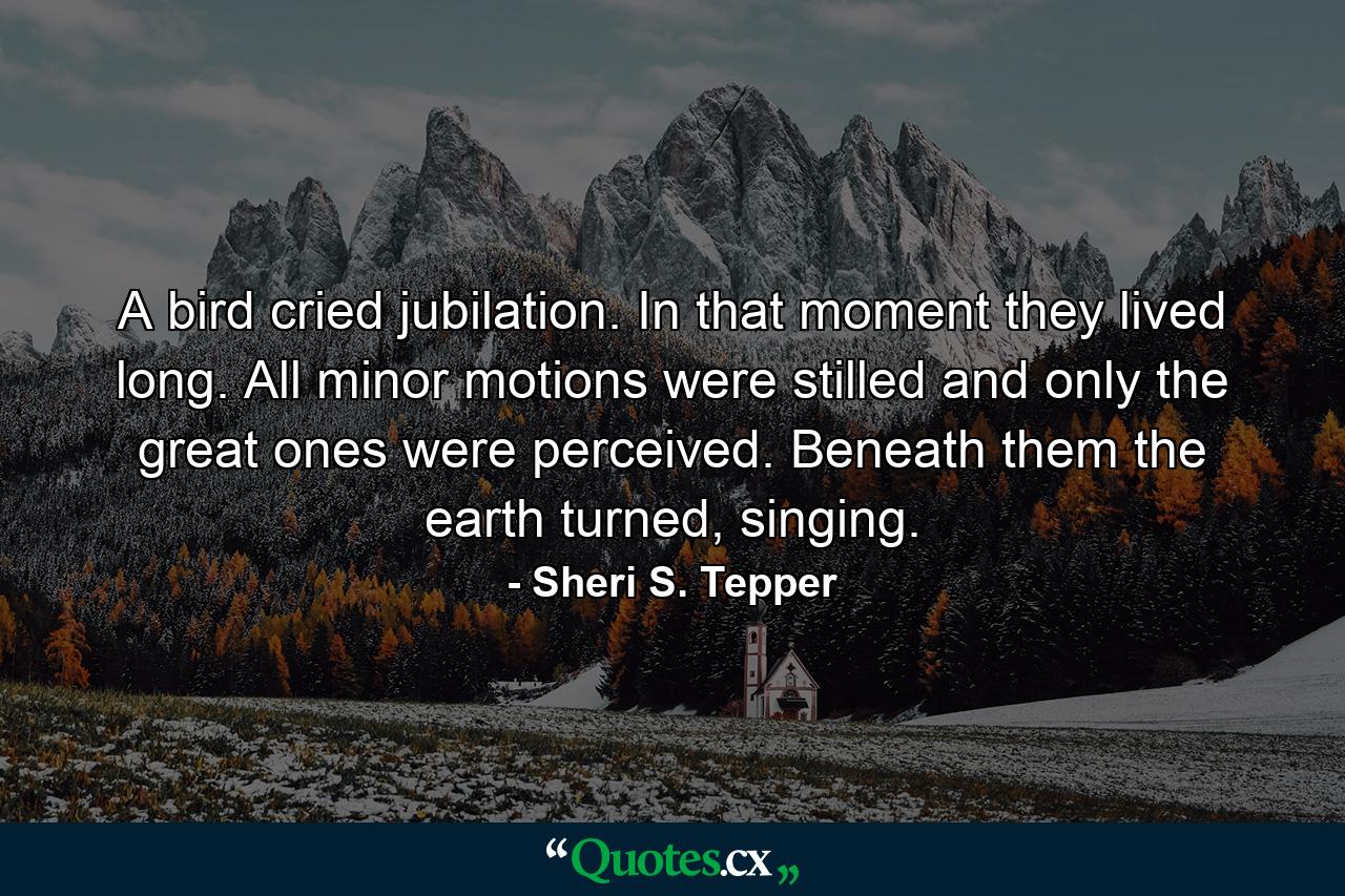 A bird cried jubilation. In that moment they lived long. All minor motions were stilled and only the great ones were perceived. Beneath them the earth turned, singing. - Quote by Sheri S. Tepper