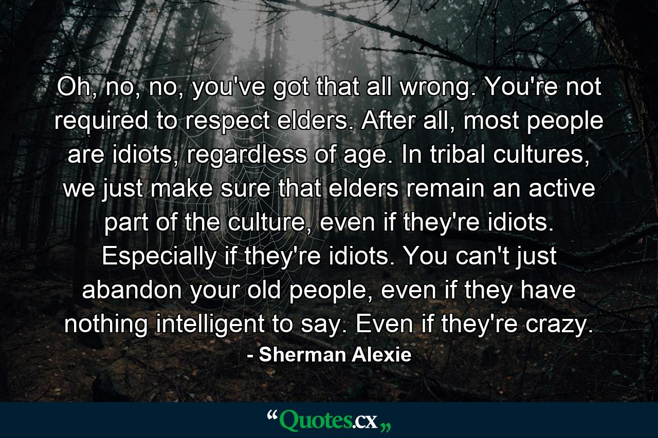 Oh, no, no, you've got that all wrong. You're not required to respect elders. After all, most people are idiots, regardless of age. In tribal cultures, we just make sure that elders remain an active part of the culture, even if they're idiots. Especially if they're idiots. You can't just abandon your old people, even if they have nothing intelligent to say. Even if they're crazy. - Quote by Sherman Alexie