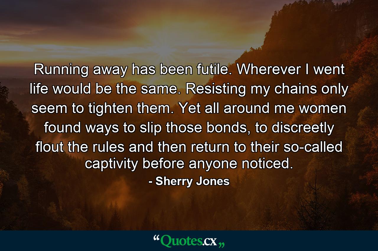 Running away has been futile. Wherever I went life would be the same. Resisting my chains only seem to tighten them. Yet all around me women found ways to slip those bonds, to discreetly flout the rules and then return to their so-called captivity before anyone noticed. - Quote by Sherry Jones