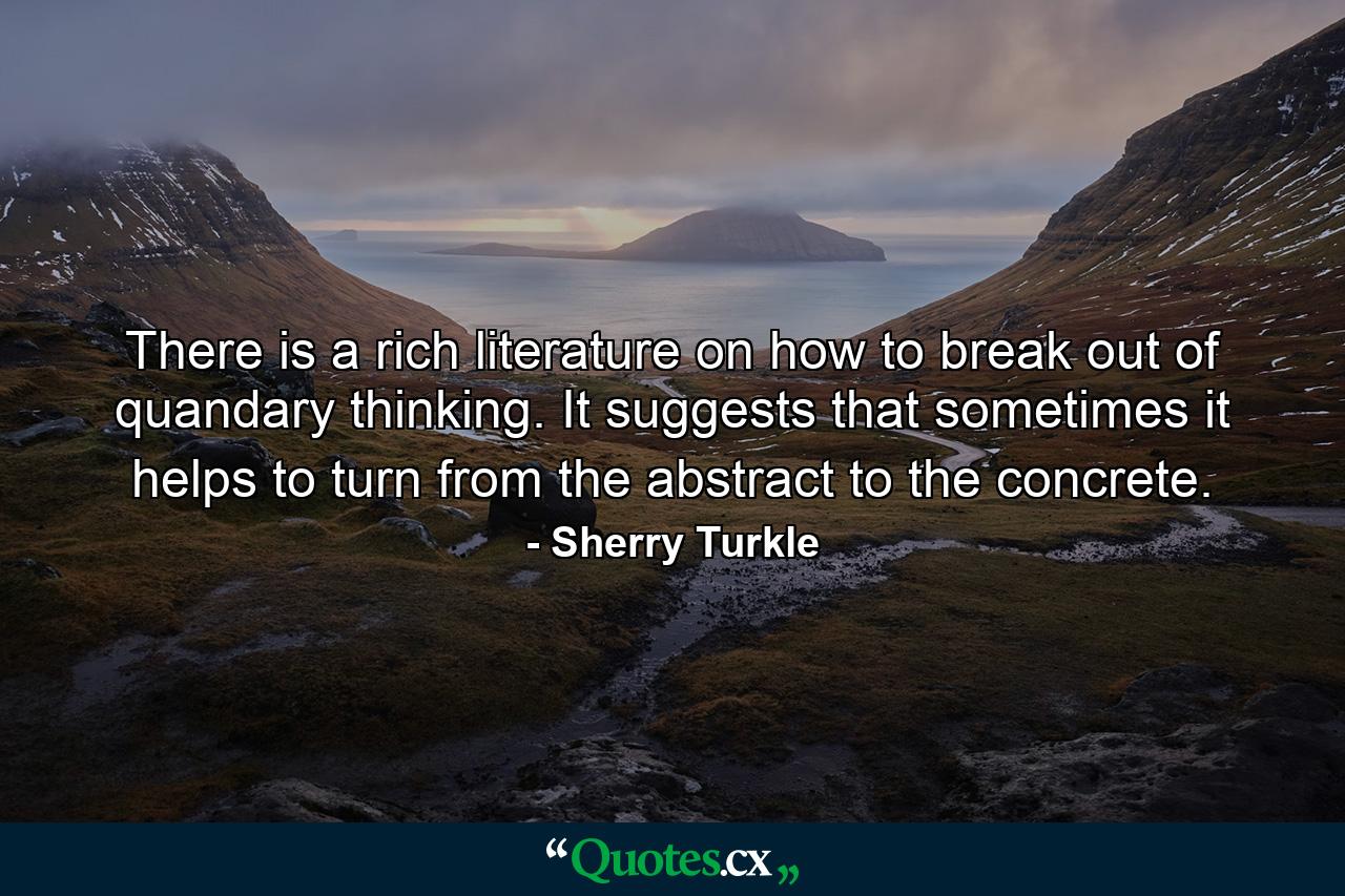 There is a rich literature on how to break out of quandary thinking. It suggests that sometimes it helps to turn from the abstract to the concrete. - Quote by Sherry Turkle