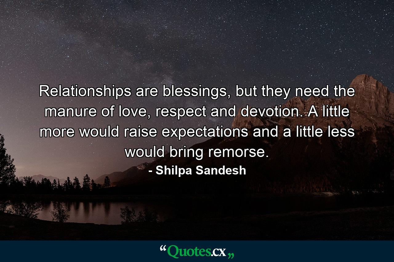 Relationships are blessings, but they need the manure of love, respect and devotion. A little more would raise expectations and a little less would bring remorse. - Quote by Shilpa Sandesh