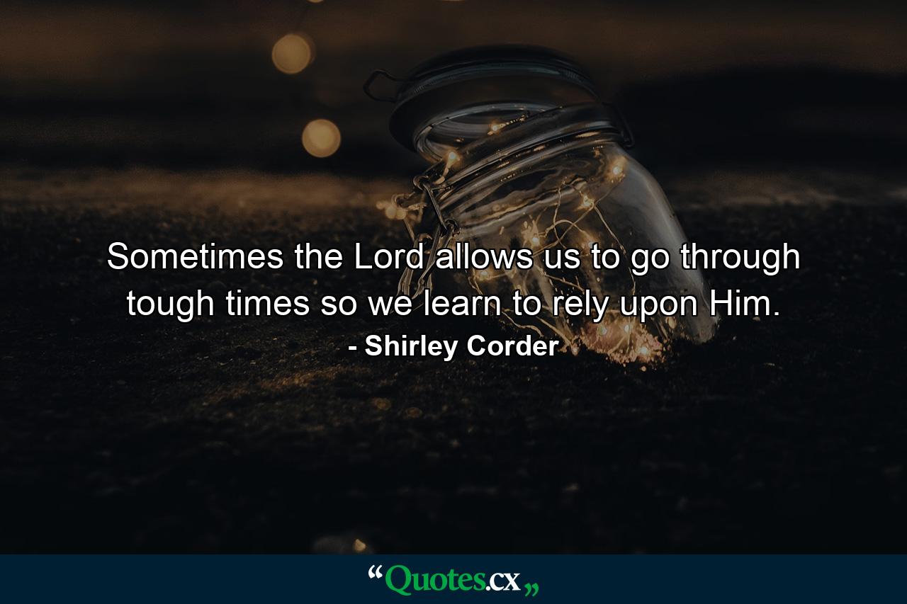 Sometimes the Lord allows us to go through tough times so we learn to rely upon Him. - Quote by Shirley Corder