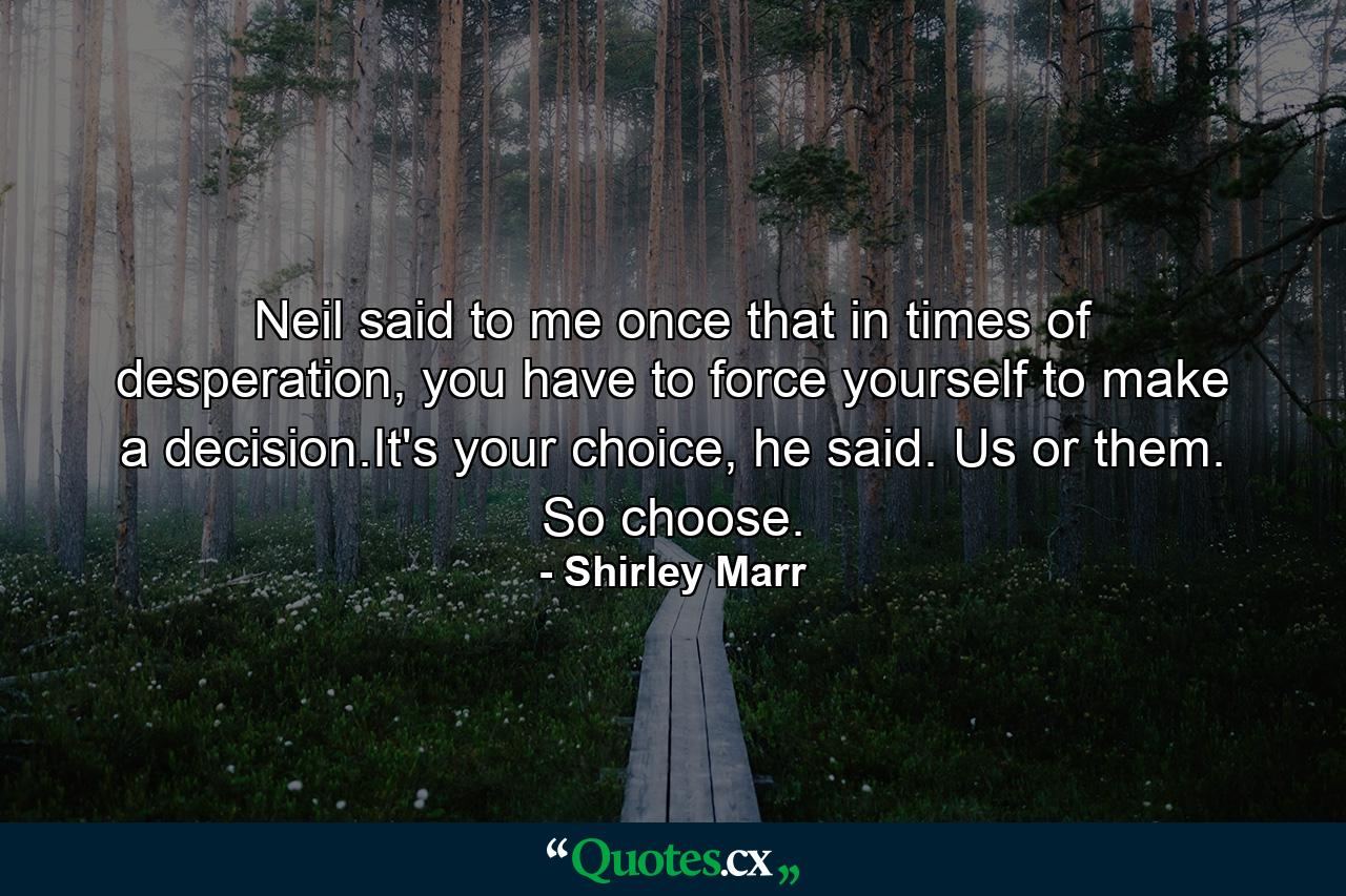 Neil said to me once that in times of desperation, you have to force yourself to make a decision.It's your choice, he said. Us or them. So choose. - Quote by Shirley Marr