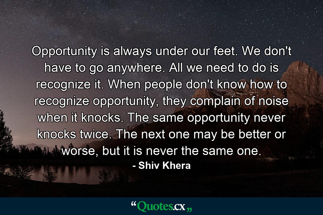 Opportunity is always under our feet. We don't have to go anywhere. All we need to do is recognize it. When people don't know how to recognize opportunity, they complain of noise when it knocks. The same opportunity never knocks twice. The next one may be better or worse, but it is never the same one. - Quote by Shiv Khera