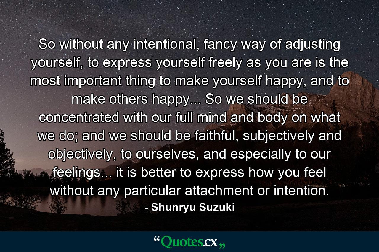 So without any intentional, fancy way of adjusting yourself, to express yourself freely as you are is the most important thing to make yourself happy, and to make others happy... So we should be concentrated with our full mind and body on what we do; and we should be faithful, subjectively and objectively, to ourselves, and especially to our feelings... it is better to express how you feel without any particular attachment or intention. - Quote by Shunryu Suzuki