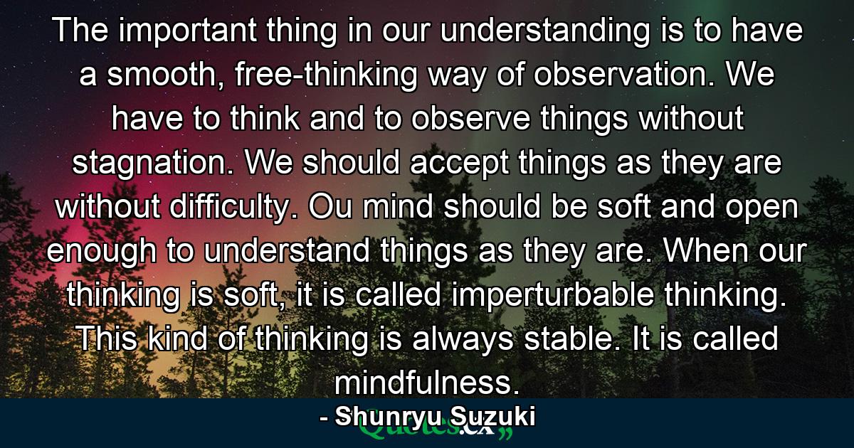 The important thing in our understanding is to have a smooth, free-thinking way of observation. We have to think and to observe things without stagnation. We should accept things as they are without difficulty. Ou mind should be soft and open enough to understand things as they are. When our thinking is soft, it is called imperturbable thinking. This kind of thinking is always stable. It is called mindfulness. - Quote by Shunryu Suzuki