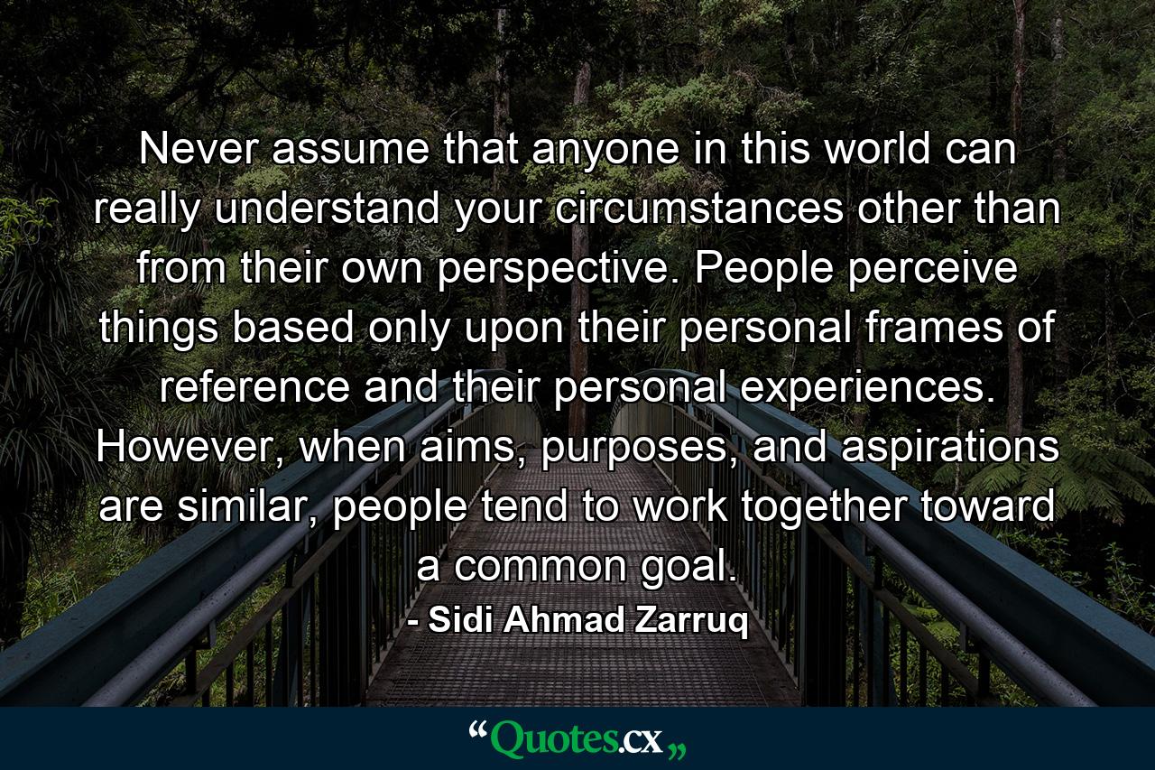 Never assume that anyone in this world can really understand your circumstances other than from their own perspective. People perceive things based only upon their personal frames of reference and their personal experiences. However, when aims, purposes, and aspirations are similar, people tend to work together toward a common goal. - Quote by Sidi Ahmad Zarruq