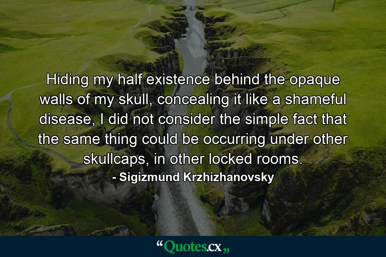 Hiding my half existence behind the opaque walls of my skull, concealing it like a shameful disease, I did not consider the simple fact that the same thing could be occurring under other skullcaps, in other locked rooms. - Quote by Sigizmund Krzhizhanovsky