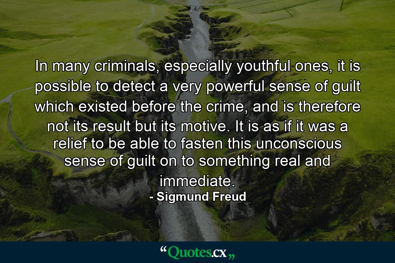 In many criminals, especially youthful ones, it is possible to detect a very powerful sense of guilt which existed before the crime, and is therefore not its result but its motive. It is as if it was a relief to be able to fasten this unconscious sense of guilt on to something real and immediate. - Quote by Sigmund Freud